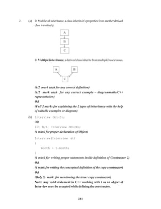 281
2. (a) InMultilevelinheritance,aclassinheritsit’spropertiesfromanotherderived
classtransitively.
InMultipleinheritance,aderivedclassinheritsfrommultiplebaseclasses.
(1/2 mark each for any correct definition)
(1/2 mark each for any correct example – diagrammatic/C++
representation)
OR
(Full 2 marks for explaining the 2 types of inheritance with the help
of suitable examples or diagram)
(b) Interview Ob1(5);
OR
int N=5; Interview Ob1(N);
(1 mark for proper declaration of Object)
Interview(Interview &t)
{
month = t.month;
}
(1 mark for writing proper statements inside definition of Constructor 2)
OR
(1 mark for writing the conceptual definition of the copy constructor)
OR
(Only ½ mark for mentioning the term: copy constructor)
Note: Any valid statement in C++ working with t as an object of
Interview must be accepted while defining the constructor.
BA
A
B
C
C
 