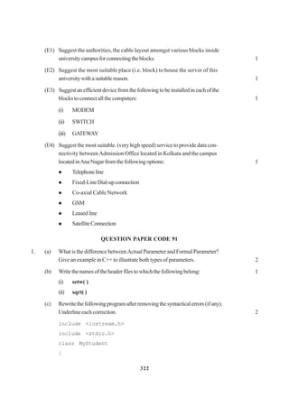322
(E1) Suggest the authorities, the cable layout amongst various blocks inside
universitycampusforconnectingtheblocks. 1
(E2) Suggest the most suitable place (i.e. block) to house the server of this
universitywithasuitablereason. 1
(E3) Suggestanefficientdevicefromthefollowingtobeinstalledineachofthe
blocks to connect all the computers: 1
(i) MODEM
(ii) SWITCH
(iii) GATEWAY
(E4) Suggest the most suitable. (very high speed) service to provide data con-
nectivity betweenAdmission Office located in Kolkata and the campus
locatedinAnaNagarfromthefollowingoptions: 1
Telephoneline
Fixed-LineDial-upconnection
Co-axial Cable Network
GSM
Leasedline
SatelliteConnection
QUESTION PAPER CODE 91
1. (a) What is the difference betweenActual Parameter and Formal Parameter?
Give an example in C++ to illustrate both types of parameters. 2
(b) Writethenamesoftheheaderfilestowhichthefollowingbelong: 1
(i) setw( )
(ii) sqrt( )
(c) Rewritethefollowingprogramafterremovingthesyntacticalerrors(ifany).
Underlineeachcorrection. 2
include <iostream.h>
include <stdio.h>
class MyStudent
{
 