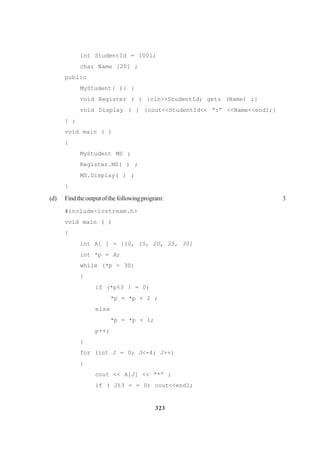 323
int StudentId = 1001;
char Name [20] ;
public
MyStudent( ){ }
void Register ( ) {cin>>StudentId; gets (Name) ;}
void Display ( ) {cout<<StudentId<< “:” <<Name<<end1;}
} ;
void main ( )
{
MyStudent MS ;
Register.MS( ) ;
MS.Display( ) ;
}
(d) Findtheoutputofthefollowingprogram: 3
#include<iostream.h>
void main ( )
{
int A[ ] = {10, 15, 20, 25, 30}
int *p = A;
while (*p < 30)
{
if (*p%3 ! = 0)
*p = *p + 2 ;
else
*p = *p + 1;
p++;
}
for (int J = 0; J<=4; J++)
{
cout << A[J] << “*” ;
if ( J%3 = = 0) cout<<end1;
 