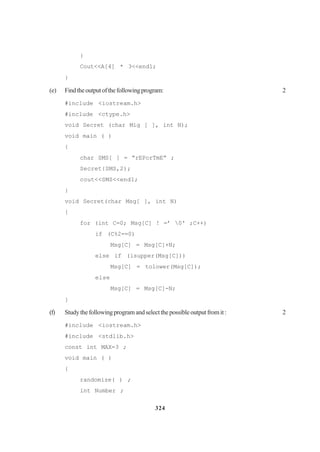 324
}
Cout<<A[4] * 3<<end1;
}
(e) Findtheoutputofthefollowingprogram: 2
#include <iostream.h>
#include <ctype.h>
void Secret (char Mig [ ], int N);
void main ( )
{
char SMS[ ] = “rEPorTmE” ;
Secret{SMS,2);
cout<<SMS<<end1;
}
void Secret(char Msg[ ], int N)
{
for (int C=0; Msg[C] ! =’ 0' ;C++)
if (C%2==0)
Msg[C] = Msg[C]+N;
else if (isupper(Msg[C]))
Msg[C] = tolower(Msg[C]);
else
Msg[C] = Msg[C]-N;
}
(f) Studythefollowingprogramandselectthepossibleoutputfromit: 2
#include <iostream.h>
#include <stdlib.h>
const int MAX=3 ;
void main ( )
{
randomize( ) ;
int Number ;
 