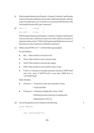 326
(i) WhichmemberfunctionoutofFunction1,Function2,Function3andFunction
4shownintheabovedefinitionofclassJobiscalledautomatically,whenthe
scope of an object gets over? Is it known as Constructor OR Destructor OR
Overloaded Function OR Copy Constructor?
(ii) Job P ; //Line 1
Job Q(P) ; //Line 2
WhichmemberfunctionoutofFunction1,Function2,Function3andFunction
4 shown in the above definition of class Job will be called on execution of
statementwrittenasLine2?Whatisthisfunctionspecificallyknownasoutof
Destructor or Copy Constructor or Default Constructor?
(c) DefineaclassHOTELinC++withthefollowingdescription: 4
PrivateMembers:
Rno //Data member to store Room No
Name //Data member to store customer name
Tariff //Data member to store per day charges
NOD //Data member to store number of days of stay
CALC( ) //Afunction to calculate and returnAmount as NOD*Tariff
and if the value of NOD*Tariff is more than 10000 then as
1.05*NOD*Tariff
PublicMembers
Checkin ( ) / /Afunction to enter the content Rno, Name,
/ / Tariff and NOD
Checkout( ) / /Afunction to display Rno, Name, Tariff,
/ /NOD andAmount (Amount to be displayed by
//callingfunctionCALC())
(d) Answerthequestions(i)to(iv)basedonthefollowing: 4
class Regular
{
char SchoolCode[10];
 