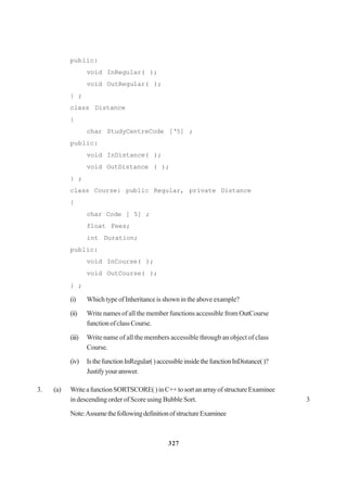 327
public:
void InRegular( );
void OutRegular( );
} ;
class Distance
{
char StudyCentreCode [‘5] ;
public:
void InDistance( );
void OutDistance ( );
} ;
class Course: public Regular, private Distance
{
char Code [ 5] ;
float Fees;
int Duration;
public:
void InCourse( );
void OutCourse( );
} ;
(i) WhichtypeofInheritanceisshownintheaboveexample?
(ii) Write names of all the member functions accessible from OutCourse
functionofclassCourse.
(iii) Write name of all the members accessible througb an object of class
Course.
(iv) IsthefunctionInRegular()accessibleinsidethefunctionInDistance()?
Justifyyouranswer.
3. (a) WriteafunctionSORTSCORE()inC++tosortanarrayofstructureExaminee
in descending order of Score using Bubble Sort. 3
Note:AssumethefollowingdefinitionofstructureExaminee
 