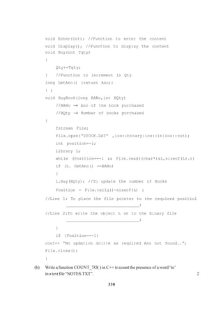 330
void Enter(int); //Function to enter the content
void Display(); //Function to display the content
void Buy(int Tqty)
{
Qty+=Tqty;
} //Function to increment in Qty
long GetAno() {return Ano;}
} ;
void BuyBook(long BANo,int BQty)
//BANo → Ano of the book purchased
//BQty → Number of books purchased
{
fstream File;
File.open(“STOCK.DAT” ,ios::binary|ios::in|ios::out);
int position=-l;
Library L;
while (Position==-l && File.read((char*)&L,sizeof(L).))
if (L. GetAno() ==BANo)
{
L.Buy(BQty); //To update the number of Books
Position = File.tellg()-sizeof(L) ;
//Line 1: To place the file pointer to the required positiol
______________________________;
//Line 2:To write the object L on to the binary file
______________________________;
}
if (Position==-l)
cout<< “No updation do:r{e as required Ano not found..”;
File.close();
}
(b) Write a function COUNT_TO( ) in C++ to count the presence of a word ‘to’
inatextfile“NOTES.TXT”. 2
 