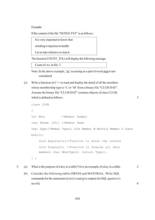 331
Example:
Ifthecontentofthefile“NOTES.TXT”isasfollows:
It is very important to know that
smokingisinjurioustohealth.
Let us take initiative to stop it.
ThefunctionCOUNT_TO()willdisplaythefollowingmessage:
Count of -to- in file: 3
Note: In the above example, ‘to’ occurring as a part of word stop is not
considered.
(c) Write a function in C++ to read and display the detail of all the members
whose membership type is ‘L’or ‘M’from a binary file “CLUB.DAT”.
Assume the binary file “CLUB.DAT” contains objects of class CLUB,
whichisdefinedasfollows: 3
class CLUB
{
int Mno; //Member Number
char Mname [20]; //Member Name
char Type;//Member Type:L Life Member M Monthly Member G Guest
public:
void Register();//Function to enter the content
void Display(); //Function to display all data
members char WhatType() {return Type;}.
} ;
5. (a) What is the purpose of a key in a table? Give an example of a key in a table. 2
(b) Consider the following tables DRESS and MATERIAL. Write SQL
commands for the statements (i) to (iv) and give outputs for SQL queries (v)
to(viii). 6
 