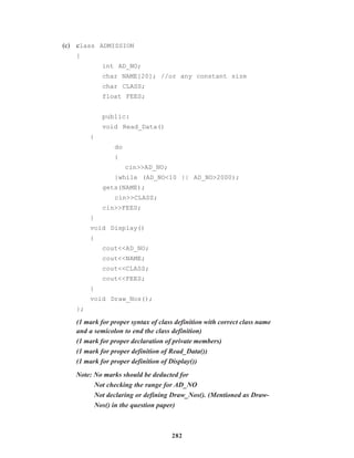 282
(c) class ADMISSION
{
int AD_NO;
char NAME[20]; //or any constant size
char CLASS;
float FEES;
public:
void Read_Data()
{
do
{
cin>>AD_NO;
}while (AD_NO<10 || AD_NO>2000);
gets(NAME);
cin>>CLASS;
cin>>FEES;
}
void Display()
{
cout<<AD_NO;
cout<<NAME;
cout<<CLASS;
cout<<FEES;
}
void Draw_Nos();
};
(1 mark for proper syntax of class definition with correct class name
and a semicolon to end the class definition)
(1 mark for proper declaration of private members)
(1 mark for proper definition of Read_Data())
(1 mark for proper definition of Display())
Note: No marks should be deducted for
Not checking the range for AD_NO
Not declaring or defining Draw_Nos(). (Mentioned as Draw-
Nos() in the question paper)
 