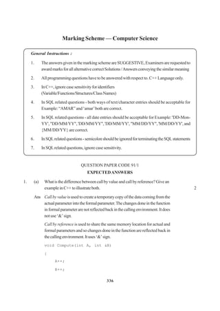 336
Marking Scheme — Computer Science
General Instructions :
1. TheanswersgiveninthemarkingschemeareSUGGESTIVE,Examinersarerequestedto
awardmarksforallalternativecorrectSolutions/Answersconveyingthesimilarmeaning
2. All programming questions have to be answered with respect to. C++ Language only.
3. InC++,ignorecasesensitivityforidentifiers
(Variable/Functions/Structures/ClassNames)
4. In SQL related questions - both ways of text/character entries should be acceptable for
Example: “AMAR” and ‘amar’both are correct.
5. In SQL related questions - all date entries should be acceptable for Example: 'DD-Mon-
YY', "DD/MM/YY", 'DD/MM/YY", 'DD/MM/YY', "MM/DD/YY", 'MM/DD/YY', and
{MM/DD/YY} are correct.
6. InSQLrelatedquestions-semicolonshouldbeignoredforterminatingtheSQLstatements
7. InSQLrelatedquestions,ignorecasesensitivity.
QUESTION PAPER CODE 91/1
EXPECTEDANSWERS
1. (a) What is the difference between call by value and call by reference? Give an
exampleinC++toillustrateboth. 2
Ans Call by value is used to create a temporary copy of the data coming from the
actualparameterintotheformalparameter.Thechangesdoneinthefunction
informalparameterarenotreflectedbackinthecallingenvironment.Itdoes
notuse‘&’sign.
Call by reference is used to share the same memory location for actual and
formal parameters and so changes done in the function are reflected back in
thecallingenvironment.Ituses‘&’sign.
void Compute(int A, int &B)
{
A++;
B++;
 