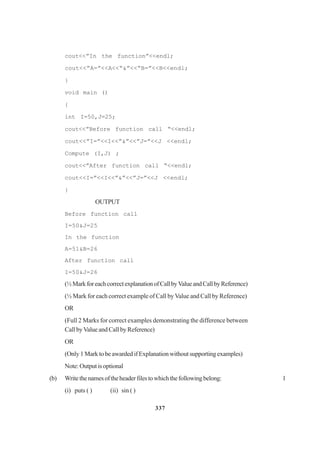 337
cout<<”In the function”<<endl;
cout<<”A=”<<A<<“&”<<“B=”<<B<<endl;
}
void main ()
{
int I=50,J=25;
cout<<”Before function call “<<endl;
cout<<”I=”<<I<<”&”<<”J=”<<J <<endl;
Compute (I,J) ;
cout<<”After function call “<<endl;
cout<<I=”<<I<<”&”<<”J=”<<J <<endl;
}
OUTPUT
Before function call
I=50&J=25
In the function
A=51&B=26
After function call
I=50&J=26
(½MarkforeachcorrectexplanationofCallbyValueandCallbyReference)
(½ Mark for each correct example of Call by Value and Call by Reference)
OR
(Full 2 Marks for correct examples demonstrating the difference between
Call byValue and Call by Reference)
OR
(Only 1 Mark to be awarded if Explanation without supporting examples)
Note:Outputisoptional
(b) Writethenamesoftheheaderfilestowhichthefollowingbelong: 1
(i) puts ( ) (ii) sin ( )
 