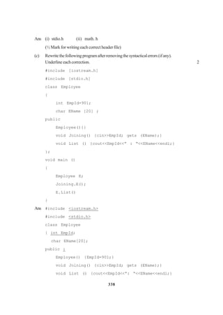 338
Ans (i) stdio.h (ii) math. h
(½ Mark for writing each correct header file)
(c) Rewritethefollowingprogramafterremovingthesyntacticalerrors(ifany).
Underlineeachcorrection. 2
#include [iostream.h]
#include [stdio.h]
class Employee
{
int EmpId=901;
char EName [20] ;
public
Employee(){}
void Joining() {cin>>EmpId; gets (EName);}
void List () {cout<<EmpId<<” : “<<EName<<endl;}
};
void main ()
{
Employee E;
Joining.E();
E.List()
}
Ans #include <iostream.h>
#include <stdio.h>
class Employee
{ int EmpId;
char EName[20];
public :
Employee() {EmpId=901;}
void Joining() {cin>>EmpId; gets (EName);}
void List () {cout<<EmpId<<”: “<<EName<<endl;}
 