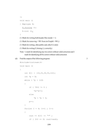 339
};
void main ()
{ Employee E;
E.Joining ();
E.List ();
}
(½ Mark for writing both header files inside < >)
(½ Mark for removing = 901 from int Empld = 901;)
(½Markforwriting:afterpublicand;afterE.List())
(½MarkforwritingE.Joining();correctly)
Note: ½markforidentifyinganytwoerrorswithoutvalidcorrectionand1
markforidentifyingallfiveerrorswithoutvalidcorrection
(d) Findtheoutputofthefollowingprogram: 3
#include<iostream.h>
void main ()
{
int X[] = {10,25,30,55,110};
int *p = X;
while ( *p < 110)
{
if ( *P%3 != 0 )
*p=*p+1;
else
*p = *p + 2;
p++;
}
for(int I = 4; I>=l ; I--)
{
cout << X[I] << “*" ;
if ( I%3 == 0) cout<<endl;
 
