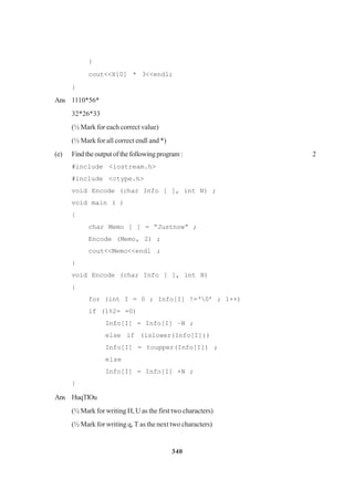 340
}
cout<<X[0] * 3<<endl;
}
Ans 1110*56*
32*26*33
(½ Mark for each correct value)
(½ Mark for all correct endl and *)
(e) Findtheoutputofthefollowingprogram: 2
#include <iostream.h>
#include <ctype.h>
void Encode (char Info [ ], int N) ;
void main ( )
{
char Memo [ ] = “Justnow” ;
Encode (Memo, 2) ;
cout<<Memo<<endl ;
}
void Encode (char Info [ ], int N)
{
for (int I = 0 ; Info[I] !=‘0’ ; 1++)
if (1%2= =0)
Info[I] = Info[I] –N ;
else if (islower(Info[I]))
Info[I] = toupper(Info[I]) ;
else
Info[I] = Info[I] +N ;
}
Ans HuqTlOu
(½ Mark for writing H, U as the first two characters)
(½ Mark for writing q, T as the next two characters)
 