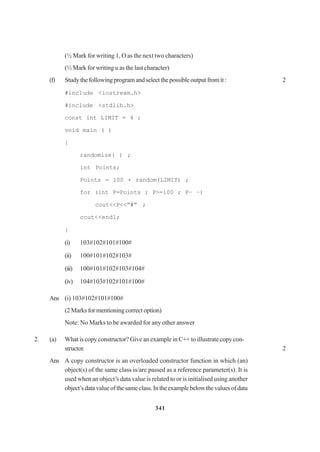 341
(½ Mark for writing 1, O as the next two characters)
(½ Mark for writing u as the last character)
(f) Studythefollowingprogramandselectthepossibleoutputfromit: 2
#include <iostream.h>
#include <stdlib.h>
const int LIMIT = 4 ;
void main ( )
{
randomize( ) ;
int Points;
Points = 100 + random(LIMIT) ;
for (int P=Points ; P>=100 ; P– –)
cout<<P<<“#” ;
cout<<endl;
}
(i) 103#102#101#100#
(ii) 100#101#102#103#
(iii) 100#101#102#103#104#
(iv) 104#103#102#101#100#
Ans (i) 103#102#101#100#
(2 Marks for mentioning correct option)
Note: No Marks to be awarded for any other answer
2. (a) What is copy constructor? Give an example in C++ to illustrate copy con-
structor. 2
Ans A copy constructor is an overloaded constructor function in which (an)
object(s) of the same class is/are passed as a reference parameter(s). It is
used when an object’s data value is related to or is initialised using another
object’sdatavalueofthesameclass.Intheexamplebelowthevaluesofdata
 