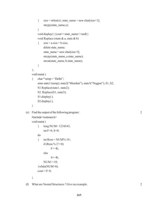 265
{ size = strlen(s) ; state_name = new char[size+1];
strcpy(state_name,s);
}
voiddisplay(){cout<<state_name<<endl;}
void Replace (state & a, state & b)
{ size = a.size + b.size;
deletestate_name;
state_name=newchar[size+l];
strcpy(state_name,a.state_name);
strcat(state_name,b.state_name);
}
};
voidmain()
{ char*temp=“Delhi”;
state state1 (temp), state2(“Mumbai”), state3(“Nagpur”), S1, S2;
S1.Replace(state1, state2);
S2. Replace(S1, state3);
S1.display();
S2.display();
}
(e) Findtheoutputofthefollowingprogram: 2
#include<iostream.h>
voidmain()
{ long NUM= 1234543;
int F=0, S=0;
do
{ int Rem = NUM% 10 ;
if (Rem % 2 !=0)
F+=R;
else
S+=R;
NUM /=10;
}while(NUM>0);
cout<<F-S;
}
(f) What are Nested Structures ? Give an example. 2
 