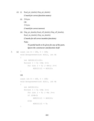 283
(d) (i) Read_pri_details(),Disp_pri_details()
(1 mark for correct function names)
(ii) 29 bytes
OR
33 bytes
(1 mark for correct answer)
(iii) Disp_pri_details(),Read_off_details(),Disp_off_details(),
Read_sta_details(),Disp_sta_details()
(2 marks for all correct member functions)
Note:
No partial marks to be given for any of the parts.
Ignore the constructor and function itself
3. (a) const int R = 100, C = 100;
void Arrayconvert(int A1D[], int N)
{
int A2D[R][C]={0};
for(int I = 0; I<N; I++)
for (int J = 0; J <N-I; J++)
A2D[I][J] = A1D[J];
}
OR
const int R = 100, C = 100;
void Arrayconvert(int A1D[], int N)
{
int A2D[R][C];
for(int I = 0; I<N; I++)
for (int J = 0; J <N; J++)
if (J<N-I)
A2D[I][J] = A1D[J];
else
A2D[I][J] = 0;
}
 