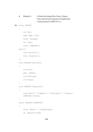 345
Dispinfo() //A function to display Rno, Name, Charges,
//Days andAmount (Amount to be displayed by
//calling function COMPUTE ( ) )
Ans class RESORT
{
int Rno;
char Name [20];
float Charges;
int Days;
float COMPUTE();
public:
void Getinfo() ;
void Dispinfo();
};
void RESORT::Getinfo()
{
cin>>Rno;
gets (Name);
cin>>Charges;
cin>>Days;
}
void RESORT::Dispinfo()
{
cout<<Rno<<” “<<Name<<“ “<<Charges<<” “<<Days<<
COMPUTE()<<endl;
}
float RESORT::COMPUTE(}
{
float Amount = Charges*Days;
if (Amount>11000)
 