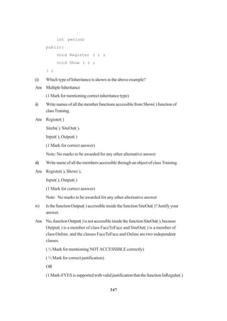 347
int period;
public:
void Register ( ) ;
void Show ( ) ;
} ;
(i) WhichtypeofInheritanceisshownintheaboveexample?
Ans MultipleInheritance
(1Markformentioningcorrectinheritancetype)
ii) WritenamesofallthememberfunctionsaccessiblefromShow()functionof
classTraining.
Ans Register()
Siteln( ). SiteOut( ).
Input( ), Output( )
(1 Mark for correct answer)
Note: No marks to be awarded for any other alternative answer
iii) WritenameofallthemembersaccessiblethroughanobjectofclassTraining.
Ans Register( ), Show( ),
Input( ), Output( )
(1 Mark for correct answer)
Note: No marks to be awarded for any other alternative answer
iv) IsthefunctionOutput()accessibleinsidethefunctionSiteOut()?Justifyyour
answer.
Ans No,functionOutput()isnotaccessibleinsidethefunctionSiteOut(),because
Output( ) is a member of class FaceToFace and SiteOut( ) is a member of
class Online. and the classes FaceToFace and Online are two independent
classes.
( ½ Mark for mentioning NOTACCESSIBLE correctly)
( ½ Mark for correct justification)
OR
(1MarkifYESissupportedwithvalidjustificationthatthefunctionInRegular()
 
