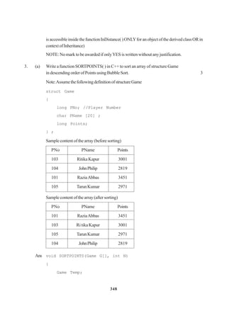 348
is accessible inside the function InDistance( ) ONLYfor an object of the derived class OR in
contextofInheritance)
NOTE: No mark to be awarded if onlyYES is written without any justification.
3. (a) Write a function SORTPOINTS( ) in C++ to sort an array of structure Game
in descending order of Points using Bubble Sort. 3
Note:AssumethefollowingdefinitionofstructureGame
struct Game
{
long PNo; //Player Number
char PName [20] ;
long Points;
} ;
Sample content of the array (before sorting)
PNo PName Points
103 RitikaKapur 3001
104 JohnPhilip 2819
101 RaziaAbbas 3451
105 TarunKumar 2971
Sample content of the array (after sorting)
PNo PName Points
101 RaziaAbbas 3451
103 Ri tika Kapur 3001
105 TarunKumar 2971
104 JohnPhilip 2819
Ans void SORTPOINTS(Game G[], int N)
{
Game Temp;
 