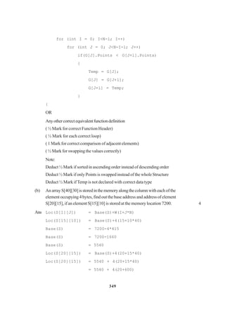 349
for (int I = 0; I<N-l; I++)
for (int J = 0; J<N-I-l; J++)
if(G[J].Points < G[J+l].Points)
{
Temp = G[J];
G[J] = G[J+l];
G[J+l] = Temp;
}
{
OR
Anyothercorrectequivalentfunctiondefinition
( ½ Mark for correct Function Header)
( ½ Mark for each correct loop)
( 1 Mark for correct comparison of adjacent elements)
( ½ Mark for swapping the values correctly)
Note:
Deduct ½ Mark if sorted in ascending order instead of descending order
Deduct ½ Mark if only Points is swapped instead of the whole Structure
Deduct ½ Mark ifTemp is not declared with correct data type
(b) An array S[40][30]isstoredinthememoryalongthecolumnwith each of the
element occupying 4 bytes, find out the base address and address of element
S[20][15], if an element S[15][10] is stored at the memory location 7200. 4
Ans Loc(S[I][J]) = Base(S)+W(I+J*N)
Loc(S[15][10]) = Base(S)+4(15+10*40)
Base(S) = 7200-4*415
Base(S) = 7200-1660
Base(S) = 5540
Loc(S[20][15]) = Base(S)+4(20+15*40)
Loc(S[20][15]) = 5540 + 4(20+15*40)
= 5540 + 4(20+600)
 