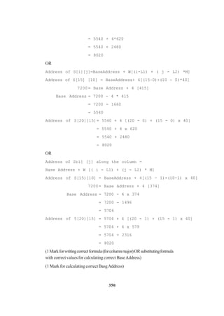350
= 5540 + 4*620
= 5540 + 2480
= 8020
OR
Address of S[i][j]=BaseAddress + W[(i-L1) + ( j - L2) *M]
Address of S[15] [10] = BaseAddress+ 4[(15–0)+(10 - 0)*40]
7200= Base Address + 4 [415]
Base Address = 7200 - 4 * 415
= 7200 - 1660
= 5540
Address of S[20][15]= 5540 + 4 [(20 - 0) + (15 - 0) x 40]
= 5540 + 4 x 620
= 5540 + 2480
= 8020
OR
Address of Sri] [j] along the column =
Base Address + W [( i - L1) + (j - L2) * M]
Address of S[15)[10] = BaseAddress + 4[(15 - 1)+(10-1) x 40]
7200= Base Address + 4 [374]
Base Address = 7200 - 4 x 374
= 7200 - 1496
= 5704
Address of 5[20)[15] = 5704 + 4 [(20 - 1) + (15 - 1) x 40]
= 5704 + 4 x 579
= 5704 + 2316
= 8020
(1Markforwritingcorrectformula(forcolumnmajor)ORsubstitutingformula
with correct values for calculating correct BaseAddress)
(1 Mark for calculating correct BasgAddress)
 