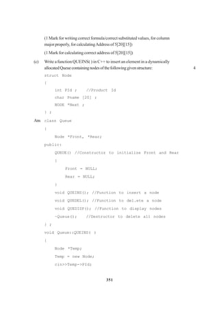 351
(1 Mark for writing correct formula/correct substituted values, for column
major properly, for calculatingAddress of 5[20][15])
(1 Mark for calculating correct address of 5[20][15])
(c) Write a function QUEINS( ) in C++ to insert an element in a dynamically
allocatedQueuecontainingnodesofthefollowinggivenstructure: 4
struct Node
{
int PId ; //Product Id
char Pname [20] ;
NODE *Next ;
} ;
Ans class Queue
{
Node *Front, *Rear;
public:
QUEUE() //Constructor to initia1ize Front and Rear
{
Front = NULL;
Rear = NULL;
}
void QUEINS(); //Function to insert a node
void QUEDEL(); //Function to de1.ete a node
void QUEDISP(); //Function to disp1ay nodes
~Queue(); //Destructor to de1ete a11 nodes
} ;
void Queue::QUEINS( )
{
Node *Temp;
Temp = new Node;
cin>>Temp->PId;
 