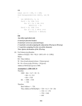 284
OR
const int R = 100, C = 100;
void Arrayconvert(int A1D[], int N)
{
int A2D[R][C], I, J;
for(I = 0; I<N; I++)
for (J = 0; J <N; J++)
A2D[I][J] = 0;
for(I = 0; I<N; I++)
for (J = 0; J <N-I; J++)
A2D[I][J] = A1D[J];
}
OR
Any other equivalent code
(1 mark for function header)
(1 mark for correct use of nested loops)
( ½ mark for correctly assigning the values from 1D array to 2D array)
( ½ mark for assigning 0 to the rest of the elements)
Note: Ignore declaration of the 2D array.
(b) ForColumnwiseallocation
Address ofA[I][J] = BA+ W[ (J –LBC) x M + (I - LBR)]
Where
BA= BaseAddress
W = Size of each element in bytes = 8 bytes (given)
M = No. of rows in the 2DArray = 30 (given)
Address of MAT[5][7] given is 1000.
Assumption 1 : LBR=LBC=0
Therefore
1000 = BA + 8 (7 × 30 + 5)
= BA + 8 × 215
= BA + 1720
BA = 1000 – 1720
= -720
Therefore,
Base Address = - 720
Thus,Address of MAT[20][5] = -720 + 8 ( 5 × 30 + 20)
= -720 + 8 × 170
= -720 + 1360
= 640
 