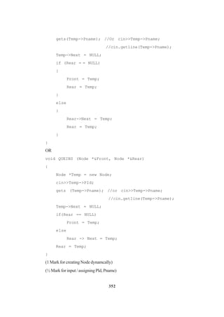 352
gets(Temp->Pname); //Or cin>>Temp->Pname;
//cin.get1ine(Temp->Pname);
Temp->Next = NULL;
if (Rear = = NULL)
{
Front = Temp;
Rear = Temp;
}
e1se
}
Rear->Next = Temp;
Rear = Temp;
}
}
OR
void QUEINS (Node *&Front, Node *&Rear)
{
Node *Temp = new Node;
cin>>Temp->PId;
gets (Temp->Pname); //or cin>>Temp->Pname;
//cin.get1ine(Temp->Pname);
Temp->Next = NULL;
if(Rear == NULL)
Front = Temp;
e1se
Rear -> Next = Temp;
Rear = Temp;
}
(1 Mark for creating Node dynamcally)
(½ Mark for input / assigning Pld, Pname)
 