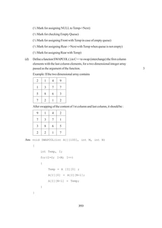 353
(½ Mark for assigning NULLtoTemp->Next)
(½ Mark for checking Empty Queue)
(½ Mark for assigning Front withTemp in case of empty queue)
(½ Mark for assigning Rear ->Next withTemp when queue is not empty)
(½ Mark for assigning RearwithTemp)
(d) DefineafunctionSWAPCOL()inC++toswap(interchange)thefirstcolumn
elements with the last column elements, for a two dimensional integer array
passed as the argument of the function. 3
Example:Ifthetwodimensionalarraycontains
2 1 4 9
1 3 7 7
5 8 6 3
7 2 1 2
After swapping of the content of 1st column and last column, it should be :
9 1 4 2
7 3 7 1
3 8 6 5
2 2 1 7
Ans void SWAPCOL(int A[][100], int M, int N)
{
int Temp, I;
for(I=O; I<M; I++)
{
Temp = A [I][0] ;
A[I][0] = A[I][N-l];
A[I][N-l] = Temp;
}
}
 