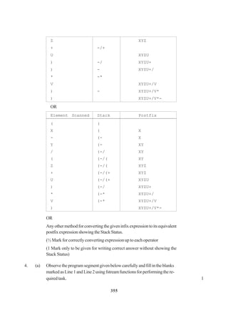 355
Z XYZ
+ -/+
U XYZU
) -/ XYZU+
) - XYZU+/
* -*
V XYZU+/V
) - XYZU+/V*
) XYZU+/V*-
OR
Element Scanned Stack Postfix
( (
X ( X
- (- X
Y (- XY
/ (-/ XY
( (-/( XY
Z (-/( XYZ
+ (-/(+ XYZ
U (-/(+ XYZU
) (-/ XYZU+
* (-* XYZU+/
V (-* XYZU+/V
) XYZU+/V*-
OR
Any other method for converting the given infix expression to its equivalent
postfixexpressionshowingtheStackStatus.
(½ Mark for correctly converting expression up to each operator
(1 Mark only to be given for writing correct answer without showing the
Stack Status)
4. (a) Observe the program segment given below carefully and fill in the blanks
markedasLine1andLine2usingfstreamfunctionsforperformingthere-
quired task. 1
 
