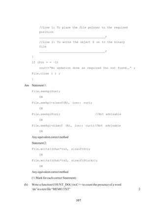 357
//Line 1: To place the file pointer to the required
position
_____________________________________;
//Line 2: To write the object S on to the binary
file
_____________________________________;
}
if (Pos = = –1)
cout<<“No updation done as required Ino not found..” ;
File.close ( ) ;
}
Ans Statement1:
File.seekp(Pos);
OR
File.seekp(-sizeof(A), ios:: cur);
OR
File.seekg(Pos); //Not advisable
OR
File.seekg(-sizeof (A), ios:: cur);//Not advisable
OR
Anyequivalentcorrectmethod
Statement2:
File.write((char*)&S, sizeof(S));
OR
File.write((char*)&S, sizeof(Stock));
OR
Anyequivalentcorrectmethod
(½ Mark for each correct Statement)
(b) Write a function COUNT_DO( ) in C++ to count the presence of a word
‘do’inatextfile“MEMO.TXT” 2
 