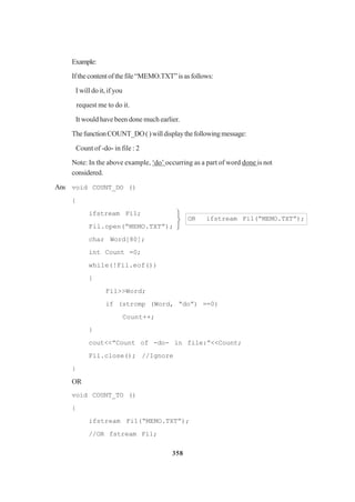 358
Example:
Ifthecontentofthefile“MEMO.TXT”isasfollows:
I will do it, if you
request me to do it.
It would have been done much earlier.
ThefunctionCOUNT_DO()willdisplaythefollowingmessage:
Count of -do- in file : 2
Note: In the above example, ‘do’ occurring as a part of word done is not
considered.
Ans void COUNT_DO ()
{
ifstream Fi1;
Fil.open(“MEMO.TXT”);
char Word[80];
int Count =0;
while(!Fil.eof())
{
Fil>>Word;
if (strcmp (Word, “do”) ==0)
Count++;
}
cout<<”Count of -do- in file:”<<Count;
Fil.close(); //Ignore
}
OR
void COUNT_TO ()
{
ifstream Fi1(“MEMO.TXT”);
//OR fstream Fi1;
OR ifstream Fil(“MEMO.TXT”);



 