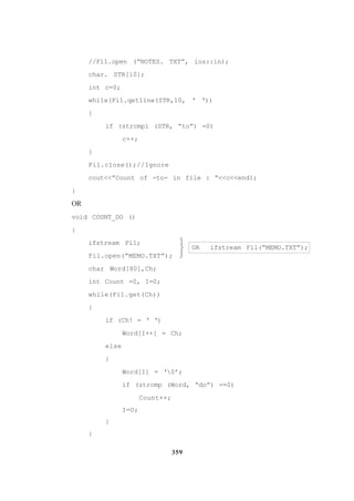 359
//Fi1.open (“NOTES. TXT”, ios::in);
char. STR[10];
int c=0;
whi1e(Fi1.qet1ine(STR,10, ‘ ‘))
{
if (strcmpi (STR, “to”) =0)
c++;
}
Fi1.c1ose();//Ignore
cout<<”Count of -to- in file : “<<c<<end1;
}
OR
void COUNT_DO ()
{
ifstream Fi1;
Fil.open(“MEMO.TXT”);
char Word[80],Ch;
int Count =0, I=0;
while(Fi1.get(Ch))
{
if (Ch! = ‘ ‘)
Word[I++] = Ch;
else
{
Word[I] = ‘0’;
if (strcmp (Word, “do”) ==0)
Count++;
I=O;
}
}
OR ifstream Fil(“MEMO.TXT”);



 