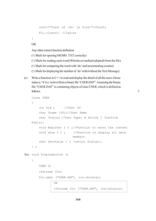 360
cout<<”Count of -do- in file:”<<Count;
Fil.close(); //Ignore
}
OR
Anyothercorrectfunctiondefinition
(½ Mark for opening MEMO. TXT correctly)
(½ Mark for reading each word (Whichever method adopted) from the file)
(½ Mark for comparing the word with ‘do’ and incrementing counter)
(½ Mark for displaying the number of ‘do’with/without theText Message)
(c) Write a function in C++ to read and display the detail of all the users whose
statusis‘A’(i.e.Active)fromabinaryfile“USER.DAT”.Assumingthebinary
file “USER.DAT” is containing objects of class USER, which is definedas
follows: 3
class USER
{
int Uid ; //User Id
char Uname [20];//User Name
char Status; //User Type: A Active I Inactive
Public:
void Register ( ) ;//Function to enter the content
void show ( ) ; //Function to display all data
members
char Getstatus ( ) {return Status;}.
} ;
Ans void DisplayActive ()
{
USER U;
ifstream fin;
fin.open (“USER.DAT”, ios::binary);
OR
ifstream fin (“USER.DAT”, ios::binary);
 