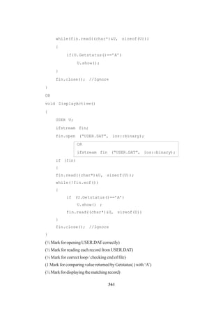 361
while(fin.read((char*)&U, sizeof(U)))
{
if(U.Getstatus()==’A’)
U.show();
}
fin.close(); //Ignore
}
OR
void DisplayActive()
{
USER U;
ifstream fin;
fin.open (“USER.DAT”, ios::binary);
OR
ifstream fin (“USER.DAT”, ios::binary);
if (fin)
{
fin.read((char*)&U, sizeof(U));
while(!fin.eof())
{
if (U.Getstatus()==’A’)
U.show() ;
fin.read((char*)&U, sizeof(U))
}
fin.close(); //Ignore
}
(½ Mark for opening USER.DATcorrectly)
(½ Mark for reading each record from USER.DAT)
(½ Mark for correct loop / checking end of file)
(1 Mark for comparing value returned by Getstatus( ) with ‘A’)
(½Markfordisplayingthematchingrecord)
 