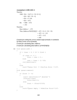 285
Assumption 2 : LBR=LBC=1
Therefore
1000 = BA + 8 [(7-1) × 30 +(5-1)]
= BA + 8[6 × 30 + 4]
= BA + 8 ×184
= BA + 1472
BA = 1000 – 1472
= -472
Therefore,
Base Address = - 472
Thus,Address of MAT[20][5] = -472 + 8 ( 4 × 30 + 19)
= -472 + 8 × 139
= -472 + 1112
= 640
(2 marks for writing the correct column major formula or sustitution
of values in the correct formula)
(1 mark for calculating Base Address)
(1 mark for calculating final address of MAT[20][5])
(c) void queue::add( )
{
if ( (rear + 1) % 10 != front )
{
if (rear == -1 )
front = rear = 0 ;
else
rear = (rear + 1) %10;
cin>>data[rear];
}
else
cout<<”Queue full !! Overflow Error !!n”;
}
void queue::remove()
{
if (front != -1)
{
cout<< data[front]<<” deleted ”;
if(front==rear)
front=rear=-1;
else
front = (front+1)%10;
}
else
cout<<”Queue empty ! Underflow Error!!n”;
}
 