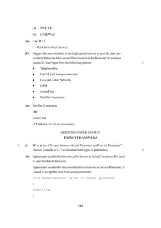 369
(ii) SWITCH
(iii) GATEWAY
Ans SWITCH
( 1 Mark for correct device)
(E4) Suggest the most suitable. (very high speed) service to provide data con-
nectivity betweenAdmission Office located in Kolkata and the campus
locatedinAnaNagarfromthefollowingoptions: 1
Telephoneline
Fixed-LineDial-upconnection
Co-axial Cable Network
GSM
Leasedline
SatelliteConnection
Ans SatelliteConnection
OR
Leasedline
(1 Mark for correct service name)
QUESTION PAPER CODE 91
EXPECTEDANSWERS
1. (a) What is the difference betweenActual Parameter and Formal Parameter?
Give an example in C++ to illustrate both types of parameters. 2
Ans AparameterusedinthefunctioncallisknownasActualParameter.Itisused
to send the data to function.
AparameterusedinthefunctiondefinitionisknownasFormalParameter,It
is used to accept the data from actual parameter.
void Seventimes(int A)//A is formal parameter
{
cout<<7*A;
}
 