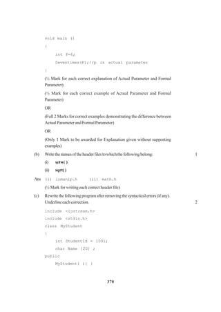 370
void main ()
{
int P=6;
Seventimes(P);//p is actual parameter
}
(½ Mark for each correct explanation of Actual Parameter and Formal
Parameter)
(½ Mark for each correct example of Actual Parameter and Formal
Parameter)
OR
(Full 2 Marks for correct examples demonstrating the difference between
Actual Parameter and Formal Parameter)
OR
(Only 1 Mark to be awarded for Explanation given without supporting
examples)
(b) Writethenamesoftheheaderfilestowhichthefollowingbelong: 1
(i) setw( )
(ii) sqrt( )
Ans (i) iomanip.h (ii) math.h
(½ Mark for writing each correct header file)
(c) Rewritethefollowingprogramafterremovingthesyntacticalerrors(ifany).
Underlineeachcorrection. 2
include <iostream.h>
include <stdio.h>
class MyStudent
{
int StudentId = 1001;
char Name [20] ;
public
MyStudent( ){ }
 