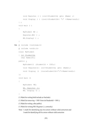 371
void Register ( ) {cin>>StudentId; gets (Name) ;}
void Display ( ) {cout<<StudentId<< “:” <<Name<<end1;}
} ;
void main ( )
{
MyStudent MS ;
Register.MS( ) ;
MS.Display( ) ;
}
Ans # include <iostream.h>
# include <stdio.h>
class MyStudent
{ int StudentId;
char Name[20];
public :
MyStudent() {StudentId = 1001;}
void Register(){ cin>>StudentId; gets (Name);}
void Display () {cout«StudentId<<”:“<<Name<<endl;}
};
void main ()
{
MyStudent MS;
MS. Register ();
MS. Display () ;
}
(½Markforwritingbothincludeas#include)
(½ Mark for removing = 1001 from int StudentId = 1001;)
(½Markforwriting:afterpublic)
(½ Mark for writing MS. Register ( ) ; correctly)
Note: ½ mark for identifying any two errors without valid correction and
1markforidentifyingallfiveerrorswithoutvalidcorrection
 