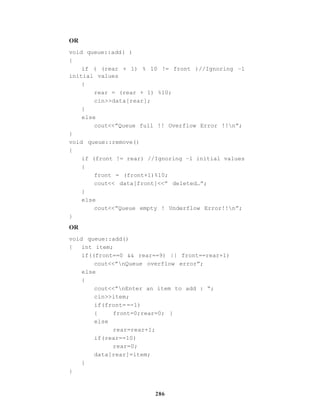 286
OR
void queue::add( )
{
if ( (rear + 1) % 10 != front )//Ignoring –1
initial values
{
rear = (rear + 1) %10;
cin>>data[rear];
}
else
cout<<”Queue full !! Overflow Error !!n”;
}
void queue::remove()
{
if (front != rear) //Ignoring –1 initial values
{
front = (front+1)%10;
cout<< data[front]<<” deleted…”;
}
else
cout<<”Queue empty ! Underflow Error!!n”;
}
OR
void queue::add()
{ int item;
if((front==0 && rear==9) || front==rear+1)
cout<<”nQueue overflow error”;
else
{
cout<<”nEnter an item to add : “;
cin>>item;
if(front= =-1)
{ front=0;rear=0; }
else
rear=rear+1;
if(rear==10)
rear=0;
data[rear]=item;
}
}
 