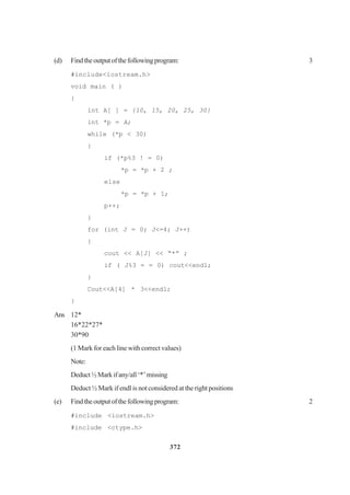 372
(d) Findtheoutputofthefollowingprogram: 3
#include<iostream.h>
void main ( )
{
int A[ ] = {10, 15, 20, 25, 30}
int *p = A;
while (*p < 30)
{
if (*p%3 ! = 0)
*p = *p + 2 ;
else
*p = *p + 1;
p++;
}
for (int J = 0; J<=4; J++)
{
cout << A[J] << “*” ;
if ( J%3 = = 0) cout<<end1;
}
Cout<<A[4] * 3<<end1;
}
Ans 12*
16*22*27*
30*90
(1 Mark for each line with correct values)
Note:
Deduct½Markifany/all‘*’missing
Deduct ½ Mark if endl is not considered at the right positions
(e) Findtheoutputofthefollowingprogram: 2
#include <iostream.h>
#include <ctype.h>
 