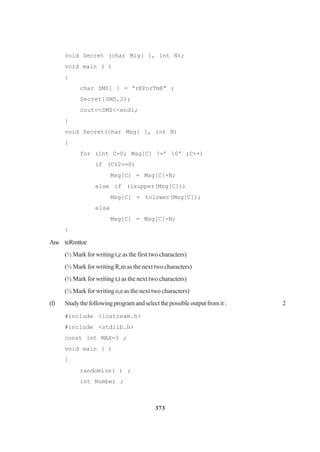 373
void Secret (char Mig[ ], int N);
void main ( )
{
char SMS[ ] = “rEPorTmE” ;
Secret{SMS,2);
cout<<SMS<<end1;
}
void Secret(char Msg[ ], int N)
{
for (int C=0; Msg[C] !=’ 0' ;C++)
if (C%2==0)
Msg[C] = Msg[C]+N;
else if (isupper(Msg[C]))
Msg[C] = tolower(Msg[C]);
else
Msg[C] = Msg[C]-N;
}
Ans teRmttoe
(½ Mark for writing t,e as the first two characters)
(½ Mark for writing R,m as the next two characters)
(½ Mark for writing t,t as the next two characters)
(½ Mark for writing o,e as the next two characters)
(f) Studythefollowingprogramandselectthepossibleoutputfromit: 2
#include <iostream.h>
#include <stdlib.h>
const int MAX=3 ;
void main ( )
{
randomize( ) ;
int Number ;
 
