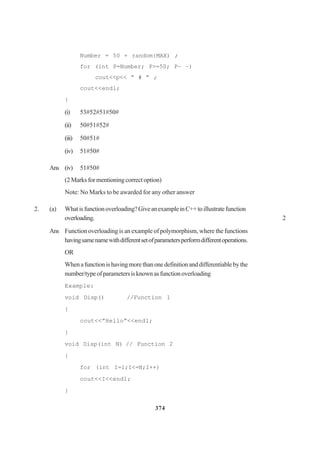 374
Number = 50 + random{MAX) ;
for (int P=Number; P>=50; P– –)
cout<<p<< “ # ” ;
cout<<endl;
}
(i) 53#52#51#50#
(ii) 50#51#52#
(iii) 50#51#
(iv) 51#50#
Ans (iv) 51#50#
(2 Marks for mentioning correct option)
Note: No Marks to be awarded for any other answer
2. (a) Whatisfunctionoverloading?GiveanexampleinC++toillustratefunction
overloading. 2
Ans Function overloading is an example of polymorphism, where the functions
havingsamenamewithdifferentsetofparametersperformdifferentoperations.
OR
Whenafunctionishavingmorethanonedefinitionanddifferentiablebythe
number/typeofparametersisknownasfunctionoverloading
Example:
void Disp() //Function 1
{
cout<<”Hello”<<endl;
}
void Disp(int N) // Function 2
{
for (int I=1;I<=N;I++)
cout<<I<<end1;
}
 