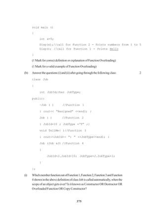 375
void main ()
{
int x=5;
Disp(x);//call for Function 2 - Prints numbers from 1 to 5
Disp(); //call for Function 1 - Prints Hello
}
(1MarkforcorrectdefinitionorexplanationofFunctionOverloading)
(1 Mark for a valid example of Function Overloading)
(b) Answerthequestions(i)and(ii)aftergoingthroughthefollowingclass: 2
class Job
{
int JobId;char JobType;
public:
~Job ( ) //Function 1
{ cout<< “Resigned” <<end1; }
Job ( ) //Function 2
{ JobId=10 ; JobType =‘T” ;}
void TellMe( )//Function 3
{ cout<<JobId<< “: ” <<JobType<<end1; }
Job (Job &J) //Function 4
{
JobId=J.JobId+10; JobType=J.JobType+l;
}
};
(i) WhichmemberfunctionoutofFunction1,Function2,Function3andFunction
4shownintheabovedefinitionofclassJobiscalledautomatically,whenthe
scope of an object gets over? Is it known as Constructor OR Destructor OR
Overloaded Function OR Copy Constructor?
 