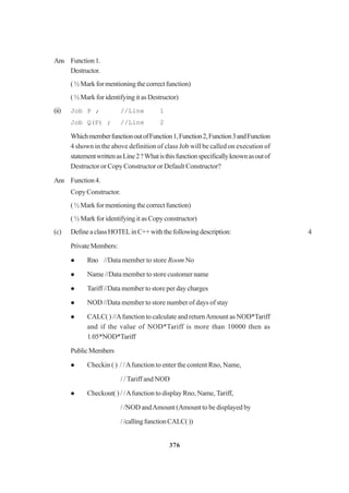 376
Ans Function1.
Destructor.
(½Markformentioningthecorrectfunction)
( ½ Mark for identifying it as Destructor)
(ii) Job P ; //Line 1
Job Q(P) ; //Line 2
WhichmemberfunctionoutofFunction1,Function2,Function3andFunction
4 shown in the above definition of class Job will be called on execution of
statementwrittenasLine2?Whatisthisfunctionspecificallyknownasoutof
Destructor or Copy Constructor or Default Constructor?
Ans Function4.
Copy Constructor.
(½Markformentioningthecorrectfunction)
( ½ Mark for identifying it as Copy constructor)
(c) DefineaclassHOTELinC++withthefollowingdescription: 4
PrivateMembers:
Rno //Data member to store Room No
Name //Data member to store customer name
Tariff //Data member to store per day charges
NOD //Data member to store number of days of stay
CALC( ) //Afunction to calculate and returnAmount as NOD*Tariff
and if the value of NOD*Tariff is more than 10000 then as
1.05*NOD*Tariff
PublicMembers
Checkin ( ) / /Afunction to enter the content Rno, Name,
/ / Tariff and NOD
Checkout( ) / /Afunction to display Rno, Name, Tariff,
/ /NOD andAmount (Amount to be displayed by
//callingfunctionCALC())
 