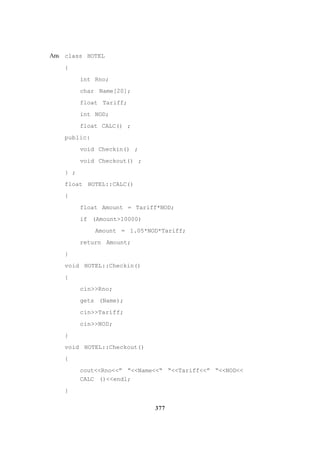 377
Ans class HOTEL
{
int Rno;
char Name[20];
float Tariff;
int NOD;
float CALC() ;
public:
void Checkin() ;
void Checkout() ;
} ;
float HOTEL::CALC()
{
float Amount = Tariff*NOD;
if (Amount>10000)
Amount = 1.05*NOD*Tariff;
return Amount;
}
void HOTEL::Checkin()
{
cin>>Rno;
gets (Name);
cin>>Tariff;
cin>>NOD;
}
void HOTEL::Checkout()
{
cout<<Rno<<” “<<Name<<“ “<<Tariff<<” “<<NOD<<
CALC ()<<endl;
}
 