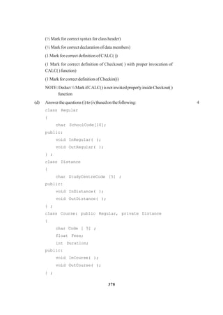 378
(½ Mark for correct syntax for class header)
(½ Mark for correct declaration of data members)
(1 Mark for correct definition of CALC( ))
(1 Mark for correct definition of Checkout( ) with proper invocation of
CALC()function)
(1 Mark for correct definition of Checkin())
NOTE:Deduct½MarkifCALC()isnotinvokedproperlyinsideCheckout()
function
(d) Answerthequestions(i)to(iv)basedonthefollowing: 4
class Regular
{
char SchoolCode[10];
public:
void InRegular( );
void OutRegular( );
} ;
class Distance
{
char StudyCentreCode [5] ;
public:
void InDistance( );
void OutDistance( );
} ;
class Course: public Regular, private Distance
{
char Code [ 5] ;
float Fees;
int Duration;
public:
void InCourse( );
void OutCourse( );
} ;
 