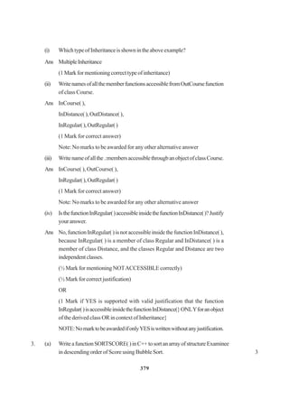 379
(i) WhichtypeofInheritanceisshownintheaboveexample?
Ans MultipleInheritance
(1Markformentioningcorrecttypeofinheritance)
(ii) WritenamesofallthememberfunctionsaccessiblefromOutCoursefunction
of class Course.
Ans InCourse( ),
InDistance( ), OutDistance( ),
InRegular(),OutRegular()
(1 Mark for correct answer)
Note: No marks to be awarded for any other alternative answer
(iii) Writenameofallthe.:membersaccessiblethrougbanobjectofclassCourse.
Ans InCourse( ), OutCourse( ),
InRegular(),OutRegular()
(1 Mark for correct answer)
Note: No marks to be awarded for any other alternative answer
(iv) IsthefunctionInRegular()accessibleinsidethefunctionInDistance()?Justify
youranswer.
Ans No, function InRegular( ) is not accessible inside the function InDistance( ),
because InRegular( ) is a member of class Regular and InDistance( ) is a
member of class Distance, and the classes Regular and Distance are two
independentclasses.
(½ Mark for mentioning NOTACCESSIBLE correctly)
(½ Mark for correct justification)
OR
(1 Mark if YES is supported with valid justification that the function
InRegular()isaccessibleinsidethefunctionInDistance(}ONLYforanobject
of the derived class OR in context of Inheritance}
NOTE:NomarktobeawardedifonlyYESiswrittenwithoutanyjustification.
3. (a) WriteafunctionSORTSCORE()inC++tosortanarrayofstructureExaminee
in descending order of Score using Bubble Sort. 3
 