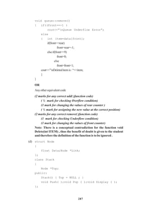 287
void queue::remove()
{ if((front==-1 )
cout<<”nQueue Underflow Error”;
else
{ int item=data[front];
if(front==rear)
front=rear=-1;
elseif(front==9)
front=0;
else
front=front+1;
cout<<”nDeleteditemis:“<<item;
}
}
OR
Anyotherequivalentcode
(2 marks for any correct add( )function code)
( ½ mark for checking Overflow condition)
(1 mark for changing the values of rear counter )
( ½ mark for assigning the new value at the correct position)
(2 marks for any correct remove( )function code)
(1 mark for checking Underflow condition)
(1 mark for changing the values of front counter)
Note: There is a conceptual contradiction for the function void
Delete(int ITEM) , thus the benefit of doubt is given to the student
and therefore the definition of the function is to be ignored .
(d) struct Node
{
float Data;Node *Link;
};
class Stack
{
Node *Top;
public:
Stack() { Top = NULL ; }
void Push( );void Pop ( );void Display ( );
};
 