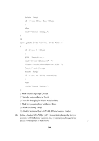 384
delete Temp;
if (Front NULL) Rear=NULL;
}
else
cout<<”Queue Empty..”;
}
OR
void QUEDEL(Node *&Front, Node *&Rear)
{
if (Front ! =NULL)
{
NODE *Temp=Front;
cout<<Front->Itemno<<” “;
cout<<Front->Itemname<<”Deleted ”;
Front=Front->Link;
delete Temp;
if (Front == NULL) Rear=NULL;
}
else
cout<<”Queue Empty..”;
}
(1 Mark for checking Empty Queue)
(½ Mark for assigning Front toTemp)
(½ Mark for displaying the deleted Node detail(s))
(1MarkforreassigningFrontwithFront->Link)
( ½ Mark for deletingTemp)
( ½ Mark for assigning Rear with NULL if Queue becomes Empty)
(d) Define a function SWAPARR( ) in C++ to swap (interchange) the first row
elements with the last row elements, for a two dimensional integer array
passed as the argument of the function. 3
 