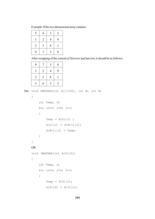 385
Example:Ifthetwodimensionalarraycontains
5 6 3 2
1 2 4 9
2 5 8 1
9 7 5 8
After swapping of the content of first row and last row, it should be as follows:
9 7 5 8
1 2 4 9
2 5 8 1
5 6 3 2
Ans void SWAPARR(int A[][100], int M, int N)
{
int Temp, Ji
for (J=0; J<N; J++)
{
Temp = A[0)[J] ;
A[0][J] = A[M-1][J];
A[M-l][J] = Temp;
}
}
OR
void SWAPARR(int A[4][4])
{
int Temp, J;
for (J=0; J<4; J++)
{
Temp = A[0][J];
A[0][J] = A[3][J];
 