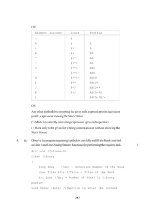 387
OR
Element Scanned Stack Postfix
( (
A ( A
+ (+ A
B (+ AB
* (+* AB
( (+*( AB
C (+*( ABC
- (+*(- ABC
D (+*(- ABCD
) (+* ABCD-
/ (+/ ABCD-*
E (+/ ABCD-*E
) ABCD-*E/+
OR
Any other method for converting the given infix expression to its equivalent
postfixexpressionshowingtheStackStatus.
(½ Mark for correctly converting expression up to each operator)
(1 Mark only to be given for writing correct answer without showing the
Stack Status)
4. (a) Observetheprogramsegmentgivenbelowcarefullyandfilltheblanksmarked.
asLine1andLine2usingfstreamfunctionsforperformingtherequiredtask. 1
#include <fstream.h>
class Library
{
long Ano; //Ano - Accession Number of the Book
char Title[20]; //Title - Title of the Book
int Qty; //Qty - Number of Books in Library
public:
void Enter (int); //Function to enter the content
 