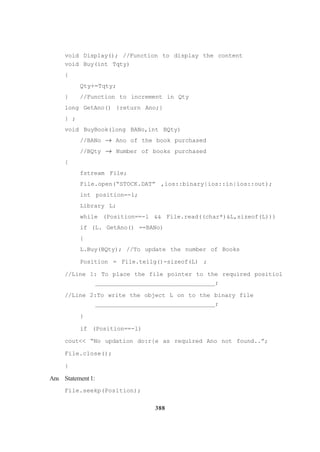388
void Display(); //Function to display the content
void Buy(int Tqty)
{
Qty+=Tqty;
} //Function to increment in Qty
long GetAno() {return Ano;}
} ;
void BuyBook(long BANo,int BQty)
//BANo → Ano of the book purchased
//BQty → Number of books purchased
{
fstream File;
File.open(“STOCK.DAT” ,ios::binary|ios::in|ios::out);
int position=-l;
Library L;
while (Position==-l && File.read((char*)&L,sizeof(L)))
if (L. GetAno() ==BANo)
{
L.Buy(BQty); //To update the number of Books
Position = File.tellg()-sizeof(L) ;
//Line 1: To place the file pointer to the required positiol
_________________________________;
//Line 2:To write the object L on to the binary file
_________________________________;
}
if (Position==-l)
cout<< “No updation do:r{e as required Ano not found..”;
File.close();
}
Ans Statement1:
File.seekp(Position);
 